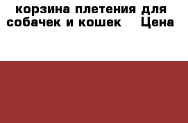 корзина плетения для собачек и кошек  › Цена ­ 1 500 - Волгоградская обл., Волгоград г. Животные и растения » Аксесcуары и товары для животных   